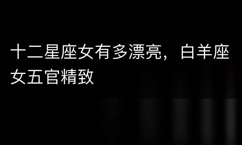 十二星座女有多漂亮，白羊座女五官精致