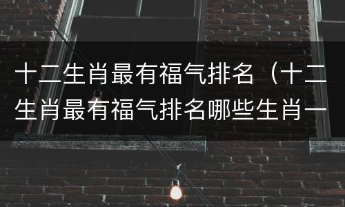 十二生肖最有福气排名（十二生肖最有福气排名哪些生肖一生最没福气）