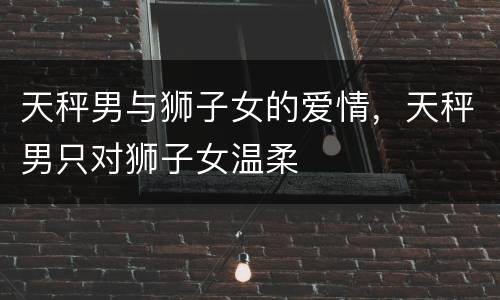 天秤男与狮子女的爱情，天秤男只对狮子女温柔