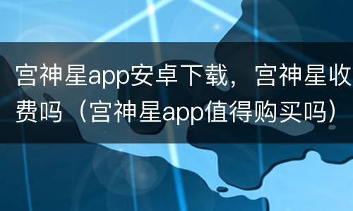 宫神星app安卓下载，宫神星收费吗（宫神星app值得购买吗）