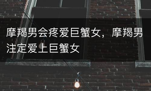 摩羯男会疼爱巨蟹女，摩羯男注定爱上巨蟹女