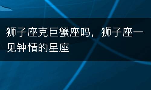 狮子座克巨蟹座吗，狮子座一见钟情的星座