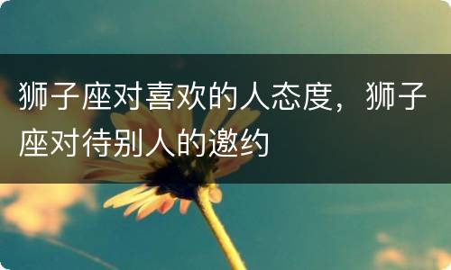 狮子座对喜欢的人态度，狮子座对待别人的邀约