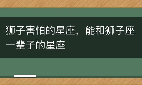 狮子害怕的星座，能和狮子座一辈子的星座