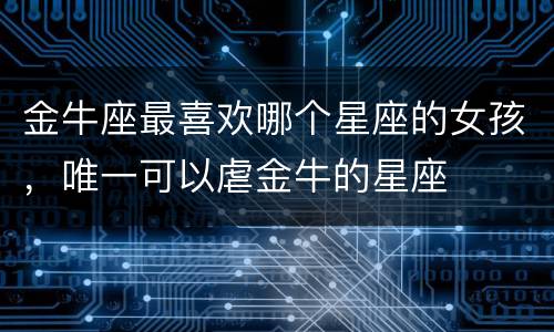 金牛座最喜欢哪个星座的女孩，唯一可以虐金牛的星座