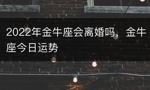2022年金牛座会离婚吗，金牛座今日运势