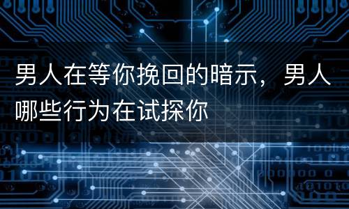 男人在等你挽回的暗示，男人哪些行为在试探你