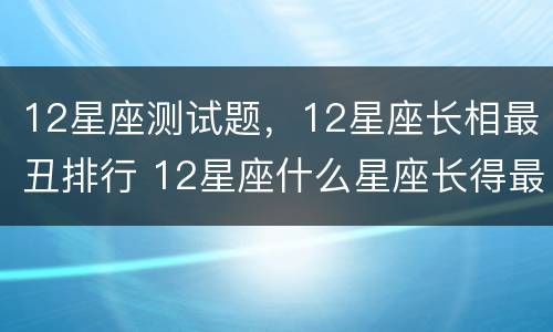 12星座测试题，12星座长相最丑排行 12星座什么星座长得最丑