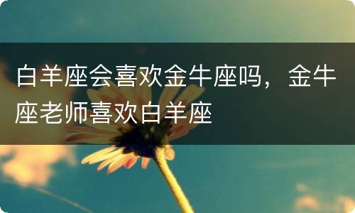 白羊座会喜欢金牛座吗，金牛座老师喜欢白羊座
