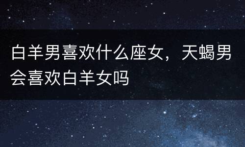 白羊男喜欢什么座女，天蝎男会喜欢白羊女吗