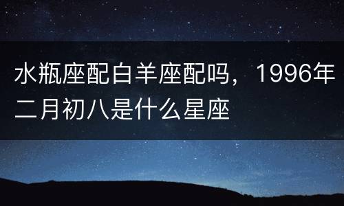 水瓶座配白羊座配吗，1996年二月初八是什么星座