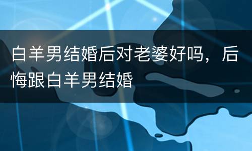 白羊男结婚后对老婆好吗，后悔跟白羊男结婚