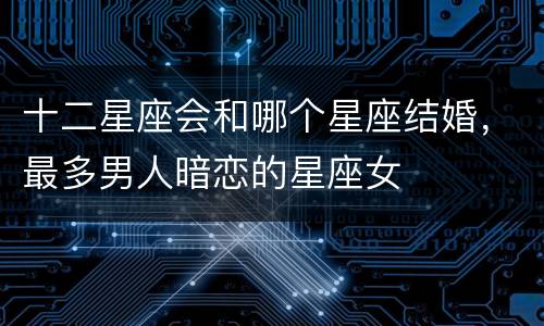 十二星座会和哪个星座结婚，最多男人暗恋的星座女