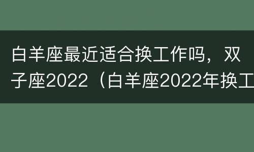 白羊座最近适合换工作吗，双子座2022（白羊座2022年换工作）