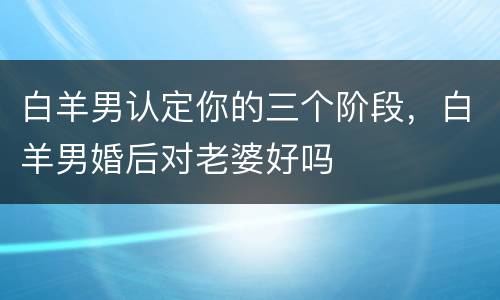 白羊男认定你的三个阶段，白羊男婚后对老婆好吗