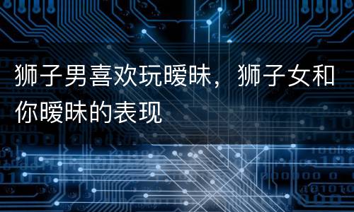 狮子男喜欢玩暧昧，狮子女和你暧昧的表现