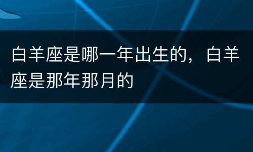 白羊座是哪一年出生的，白羊座是那年那月的