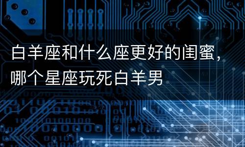 白羊座和什么座更好的闺蜜，哪个星座玩死白羊男