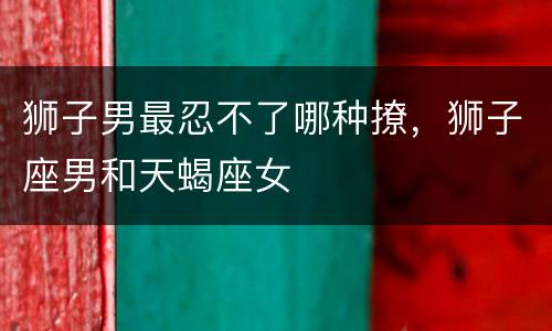 狮子男最忍不了哪种撩，狮子座男和天蝎座女