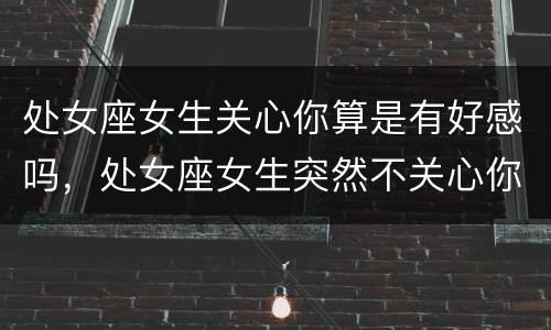 处女座女生关心你算是有好感吗，处女座女生突然不关心你