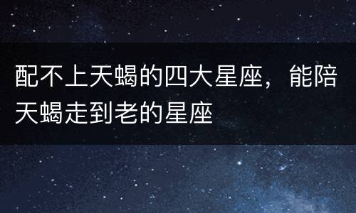 配不上天蝎的四大星座，能陪天蝎走到老的星座