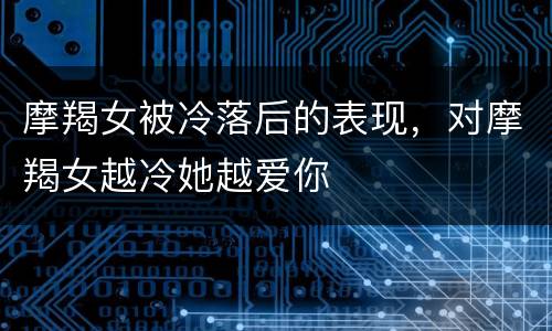 摩羯女被冷落后的表现，对摩羯女越冷她越爱你