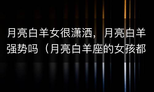 月亮白羊女很潇洒，月亮白羊强势吗（月亮白羊座的女孩都不温柔吗）
