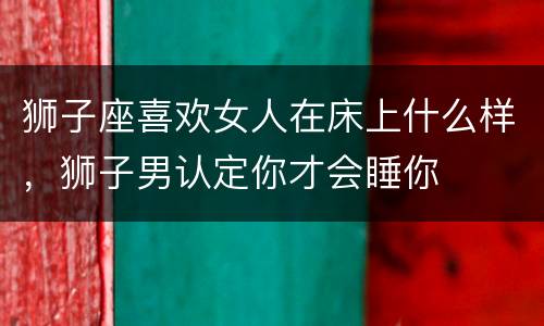 狮子座喜欢女人在床上什么样，狮子男认定你才会睡你