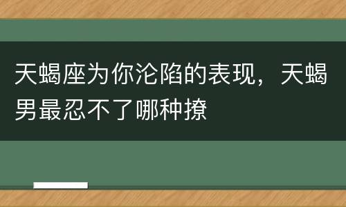 天蝎座为你沦陷的表现，天蝎男最忍不了哪种撩