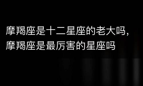 摩羯座是十二星座的老大吗，摩羯座是最厉害的星座吗