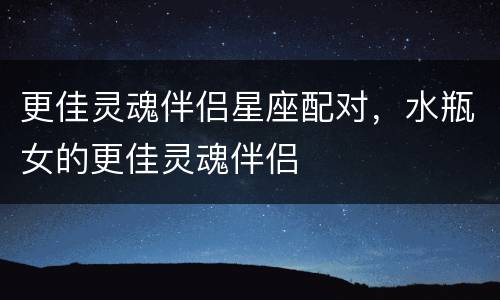 更佳灵魂伴侣星座配对，水瓶女的更佳灵魂伴侣