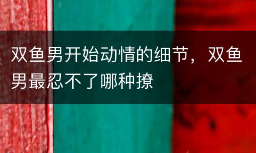 双鱼男开始动情的细节，双鱼男最忍不了哪种撩