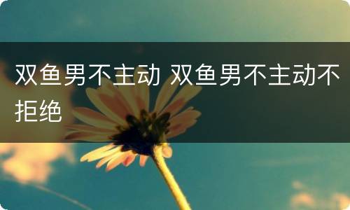 双鱼男不主动 双鱼男不主动不拒绝