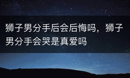狮子男分手后会后悔吗，狮子男分手会哭是真爱吗