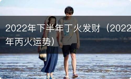 2022年下半年丁火发财（2022年丙火运势）