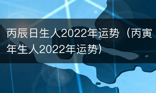 丙辰日生人2022年运势（丙寅年生人2022年运势）