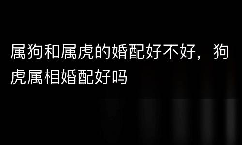 属狗和属虎的婚配好不好，狗虎属相婚配好吗