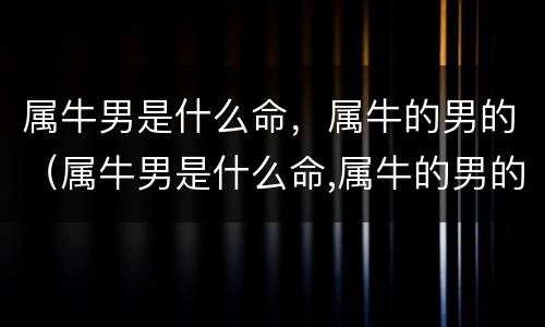 属牛男是什么命，属牛的男的（属牛男是什么命,属牛的男的是什么命）