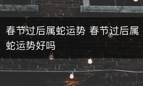 春节过后属蛇运势 春节过后属蛇运势好吗