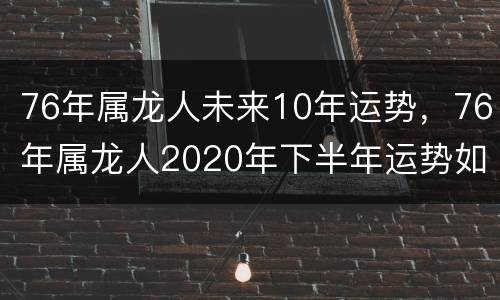 76年属龙人未来10年运势，76年属龙人2020年下半年运势如何
