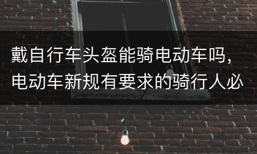 戴自行车头盔能骑电动车吗，电动车新规有要求的骑行人必须要带头盔吗？