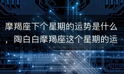 摩羯座下个星期的运势是什么，陶白白摩羯座这个星期的运势