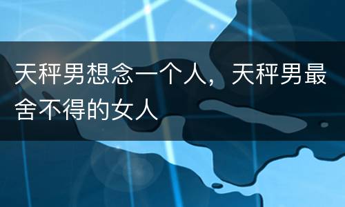 天秤男想念一个人，天秤男最舍不得的女人