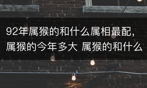 92年属猴的和什么属相最配，属猴的今年多大 属猴的和什么属相