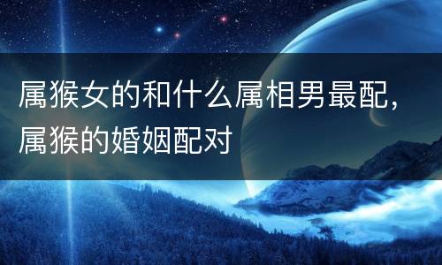 属猴女的和什么属相男最配，属猴的婚姻配对