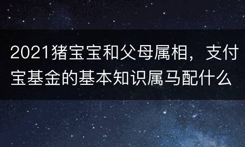 2021猪宝宝和父母属相，支付宝基金的基本知识属马配什么生肖