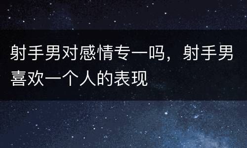 射手男对感情专一吗，射手男喜欢一个人的表现