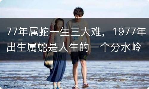 77年属蛇一生三大难，1977年出生属蛇是人生的一个分水岭吗？