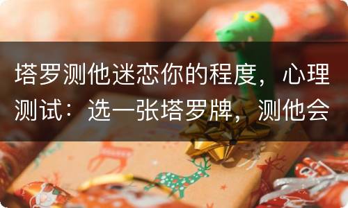 塔罗测他迷恋你的程度，心理测试：选一张塔罗牌，测他会主动追求我吗