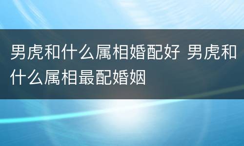 男虎和什么属相婚配好 男虎和什么属相最配婚姻